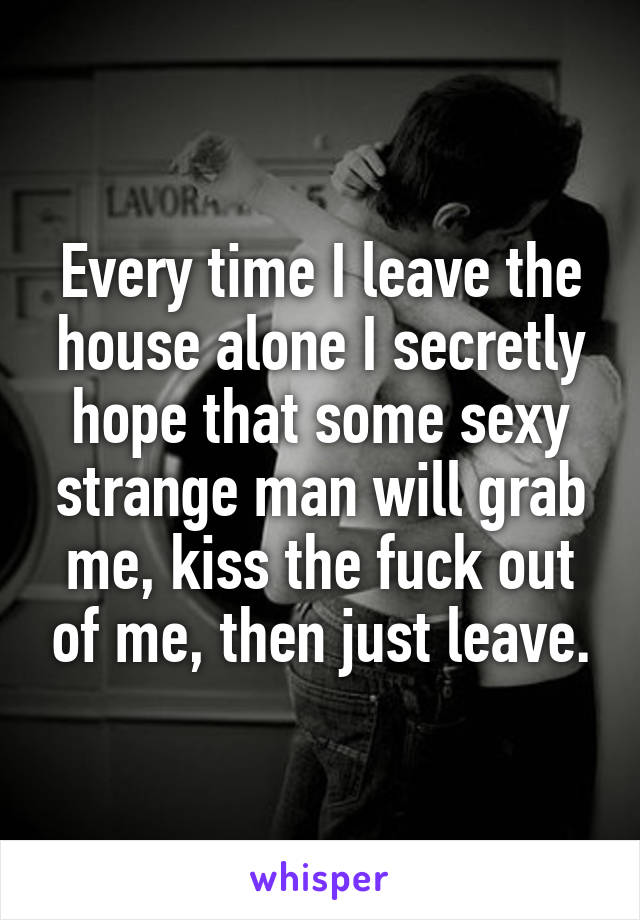 Every time I leave the house alone I secretly hope that some sexy strange man will grab me, kiss the fuck out of me, then just leave.