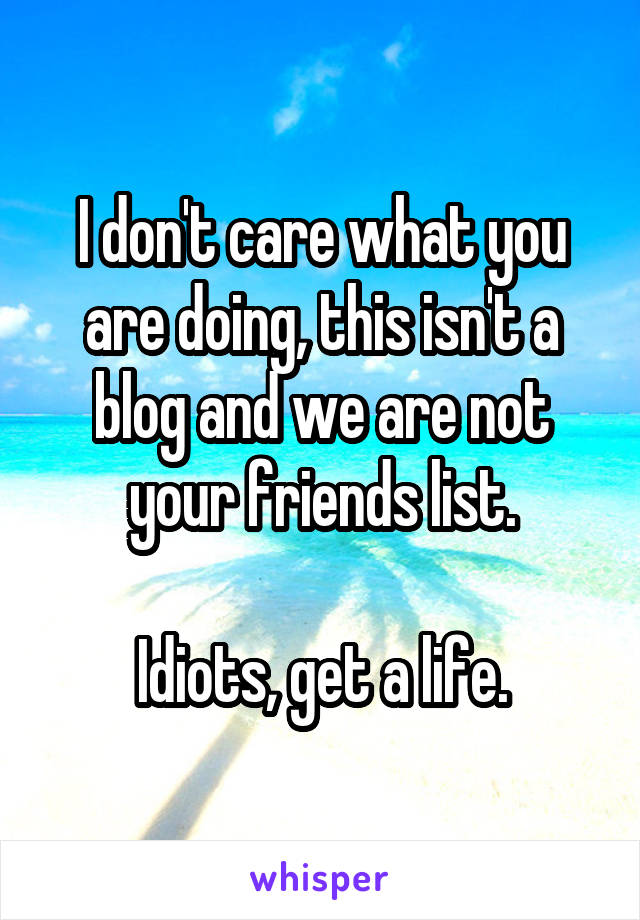 I don't care what you are doing, this isn't a blog and we are not your friends list.

Idiots, get a life.