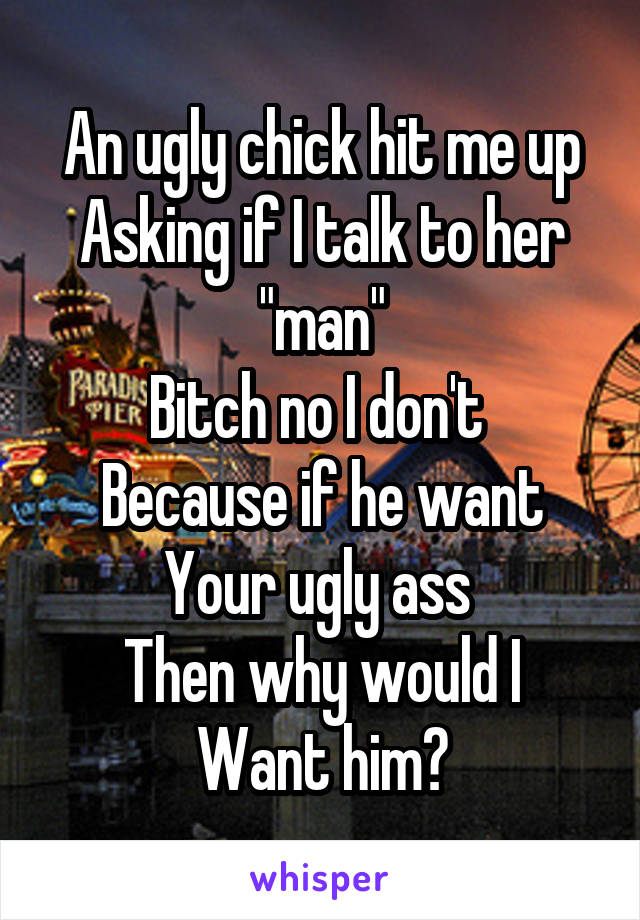An ugly chick hit me up
Asking if I talk to her "man"
Bitch no I don't 
Because if he want
Your ugly ass 
Then why would I
Want him?