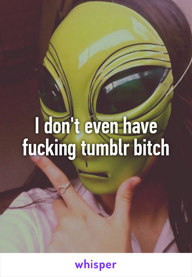 I don't even have fucking tumblr bitch