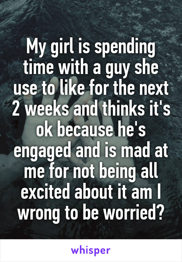 My girl is spending time with a guy she use to like for the next 2 weeks and thinks it's ok because he's engaged and is mad at me for not being all excited about it am I wrong to be worried?