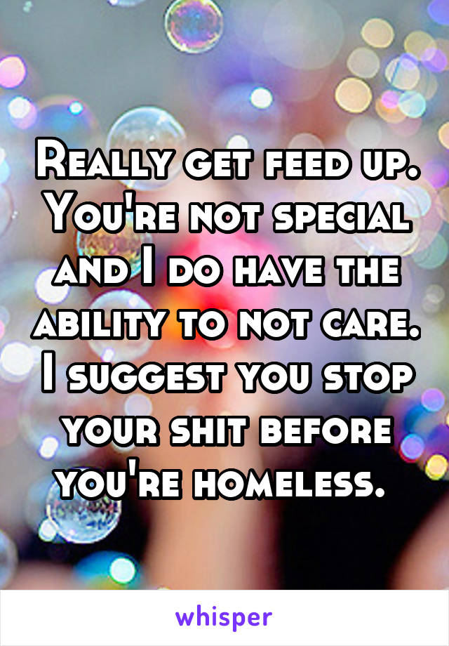 Really get feed up. You're not special and I do have the ability to not care. I suggest you stop your shit before you're homeless. 