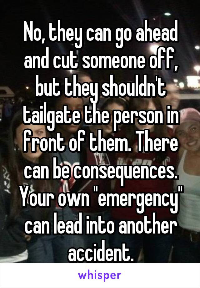 No, they can go ahead and cut someone off, but they shouldn't tailgate the person in front of them. There can be consequences. Your own "emergency" can lead into another accident.