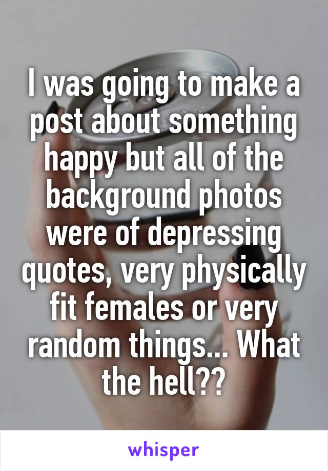 I was going to make a post about something happy but all of the background photos were of depressing quotes, very physically fit females or very random things... What the hell??