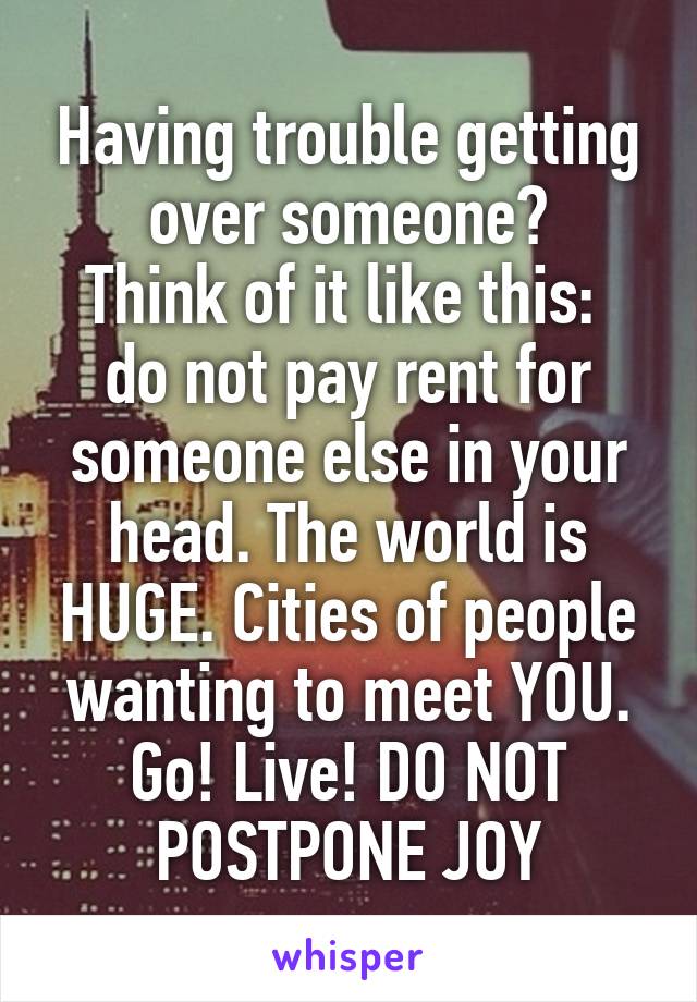 Having trouble getting over someone?
Think of it like this:  do not pay rent for someone else in your head. The world is HUGE. Cities of people wanting to meet YOU. Go! Live! DO NOT POSTPONE JOY