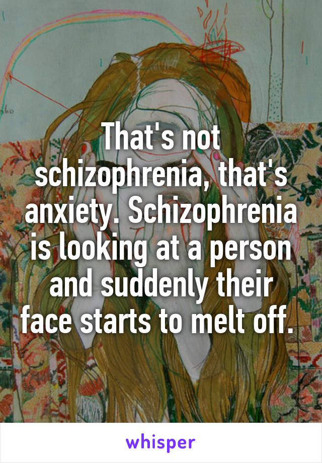 That's not schizophrenia, that's anxiety. Schizophrenia is looking at a person and suddenly their face starts to melt off. 