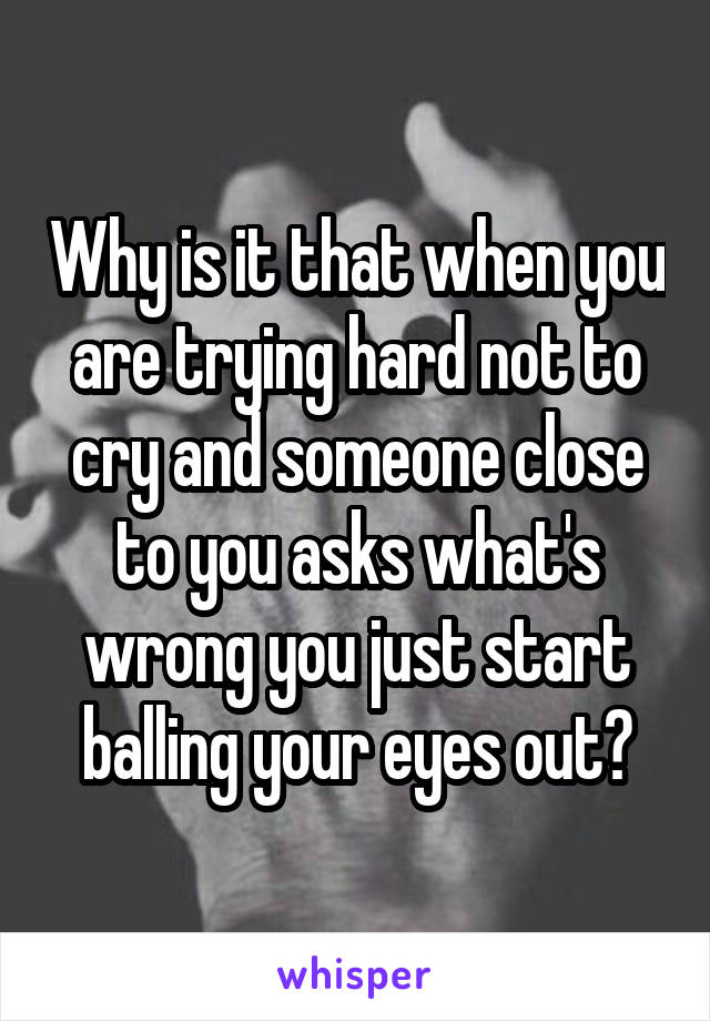 Why is it that when you are trying hard not to cry and someone close to you asks what's wrong you just start balling your eyes out?