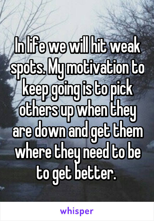 In life we will hit weak spots. My motivation to keep going is to pick others up when they are down and get them where they need to be to get better. 