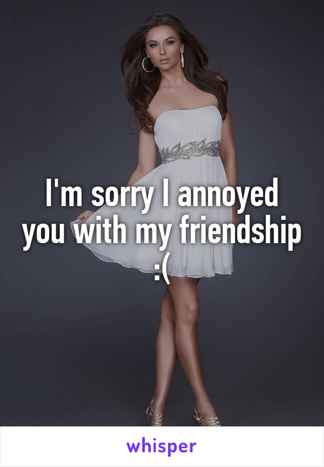 I'm sorry I annoyed you with my friendship
:(