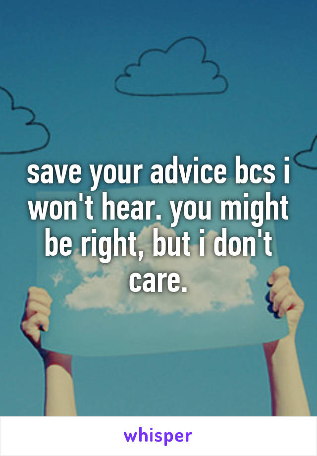 save your advice bcs i won't hear. you might be right, but i don't care.