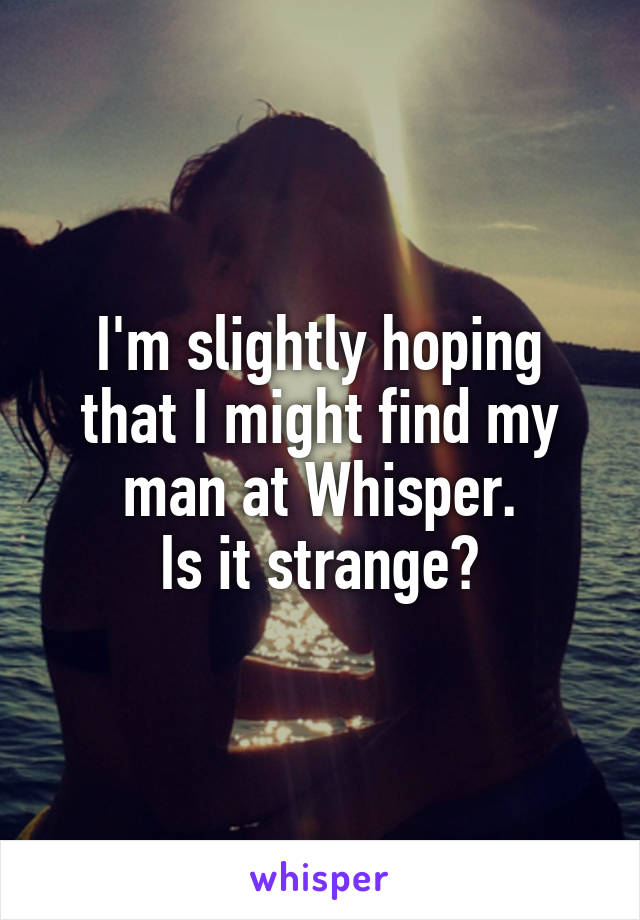 I'm slightly hoping that I might find my man at Whisper.
Is it strange?