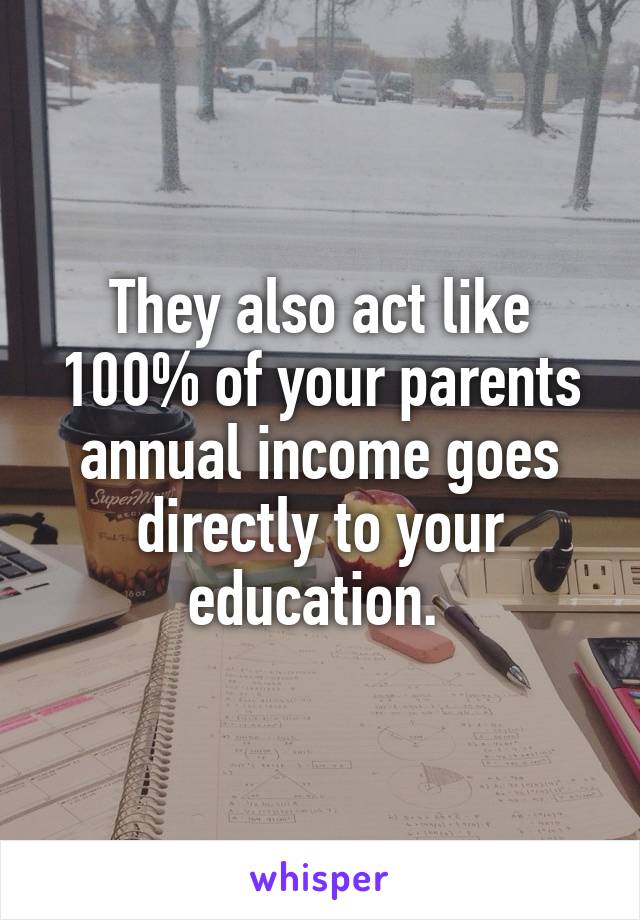 They also act like 100% of your parents annual income goes directly to your education. 