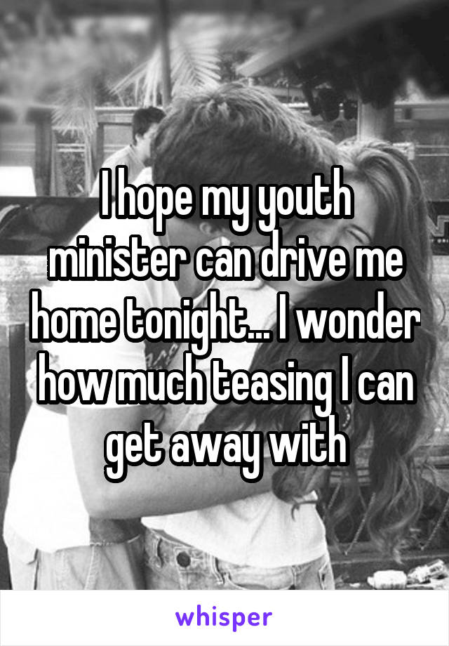 I hope my youth minister can drive me home tonight... I wonder how much teasing I can get away with