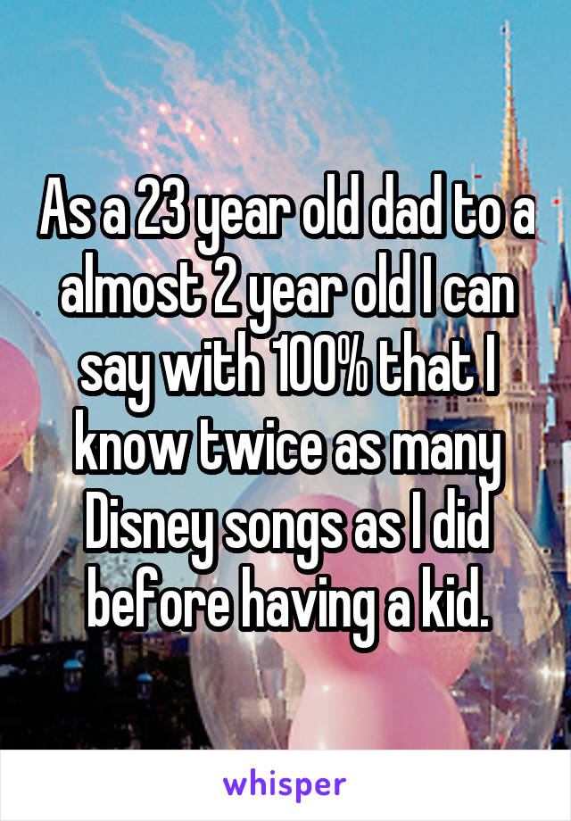 As a 23 year old dad to a almost 2 year old I can say with 100% that I know twice as many Disney songs as I did before having a kid.