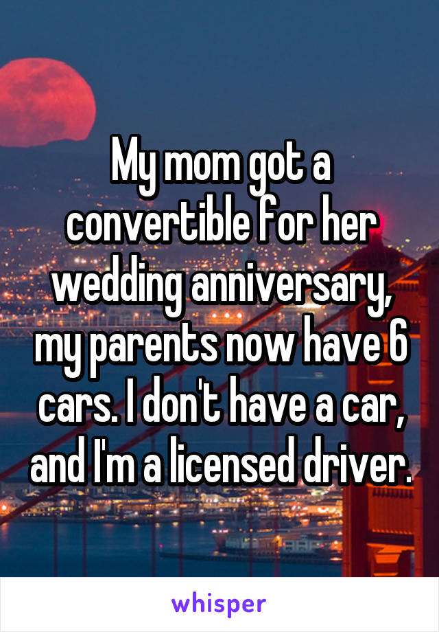 My mom got a convertible for her wedding anniversary, my parents now have 6 cars. I don't have a car, and I'm a licensed driver.