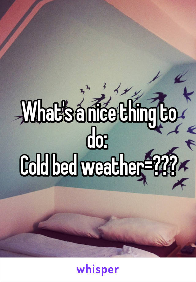 What's a nice thing to do: 
Cold bed weather=???