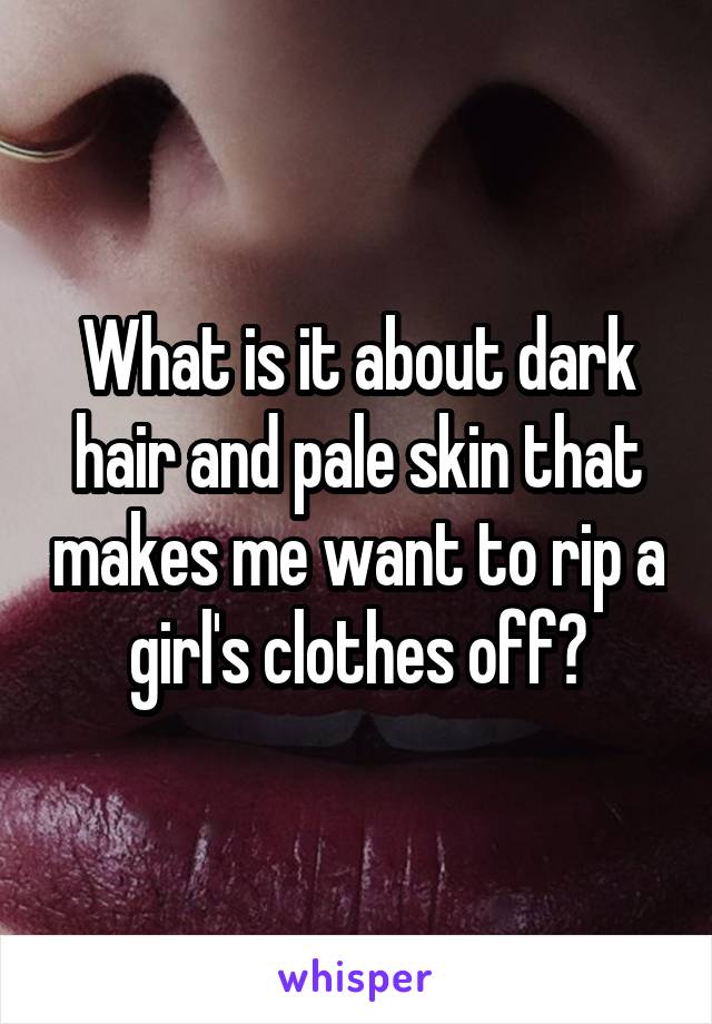 What is it about dark hair and pale skin that makes me want to rip a girl's clothes off?
