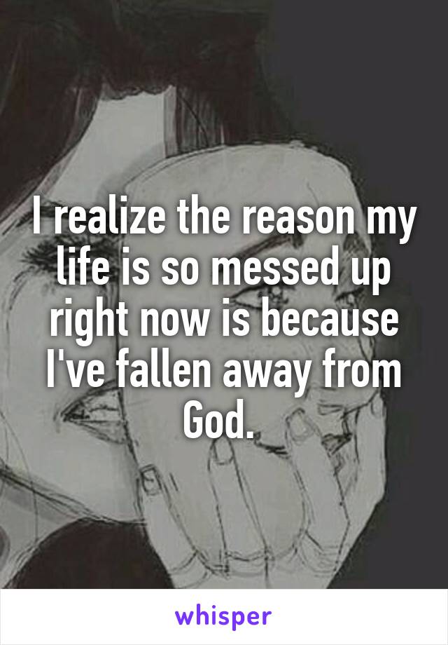I realize the reason my life is so messed up right now is because I've fallen away from God. 
