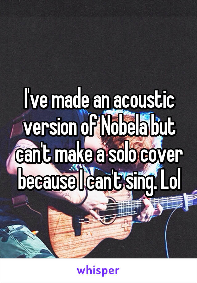 I've made an acoustic version of Nobela but can't make a solo cover because I can't sing. Lol