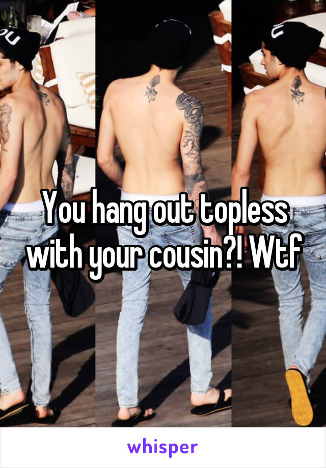 You hang out topless with your cousin?! Wtf