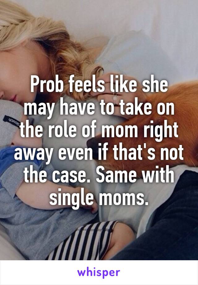 Prob feels like she may have to take on the role of mom right away even if that's not the case. Same with single moms.