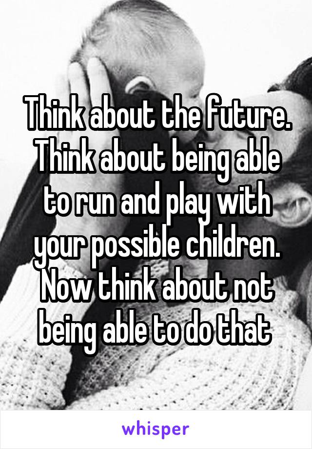 Think about the future. Think about being able to run and play with your possible children. Now think about not being able to do that 