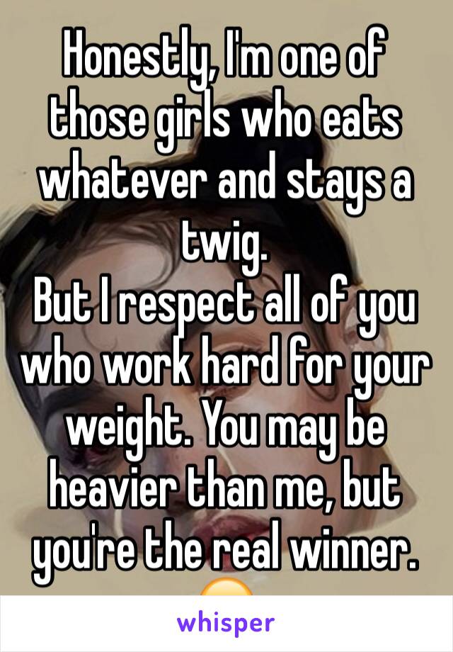 Honestly, I'm one of those girls who eats whatever and stays a twig.
But I respect all of you who work hard for your weight. You may be heavier than me, but you're the real winner. 😊
