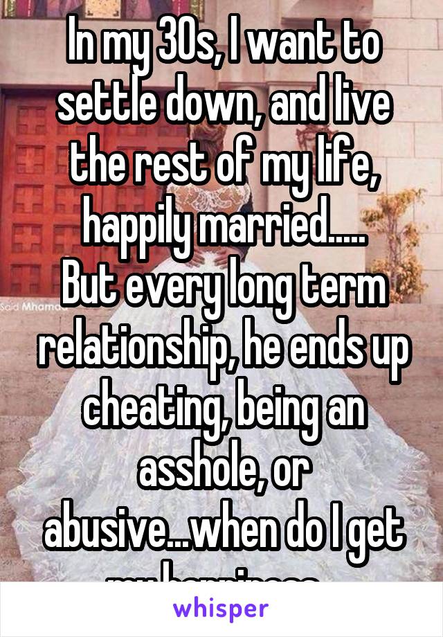 In my 30s, I want to settle down, and live the rest of my life, happily married.....
But every long term relationship, he ends up cheating, being an asshole, or abusive...when do I get my happiness...