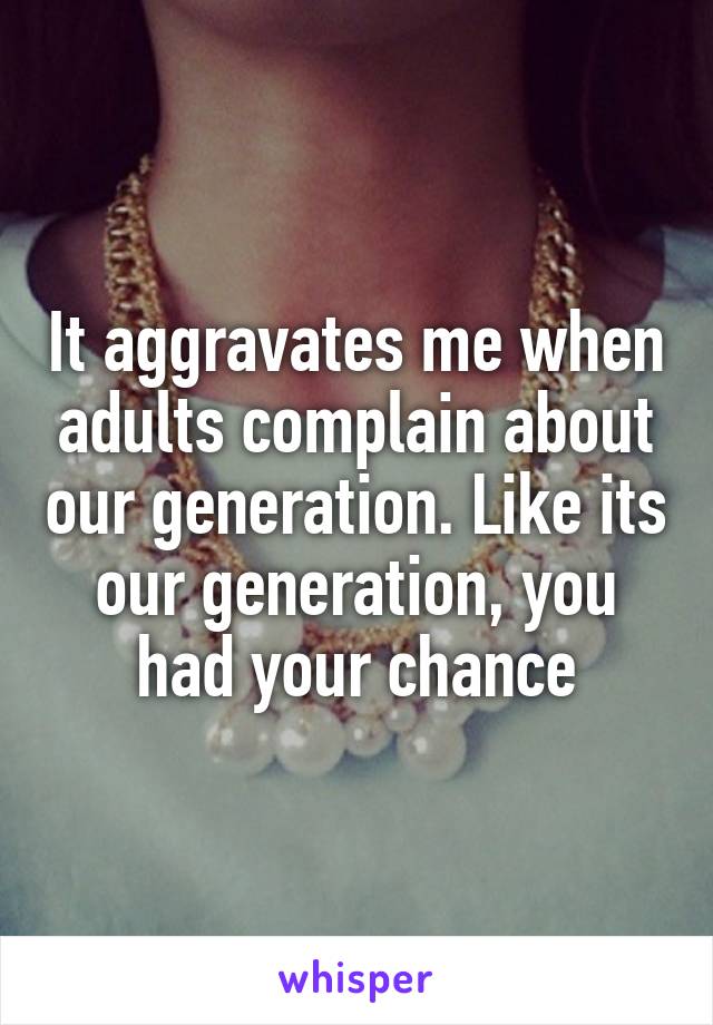 It aggravates me when adults complain about our generation. Like its our generation, you had your chance