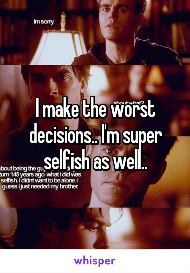 I make the worst decisions.. I'm super selfish as well..