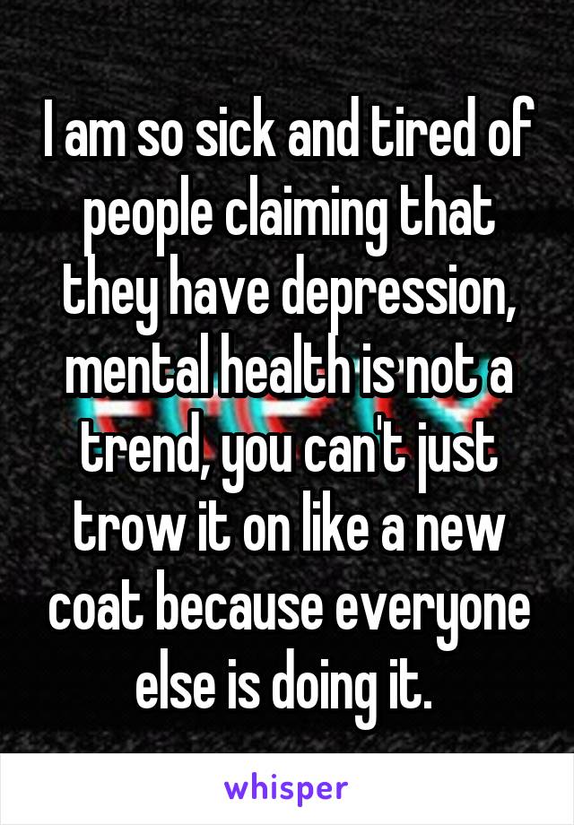 I am so sick and tired of people claiming that they have depression, mental health is not a trend, you can't just trow it on like a new coat because everyone else is doing it. 