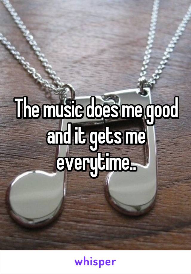 The music does me good and it gets me everytime..