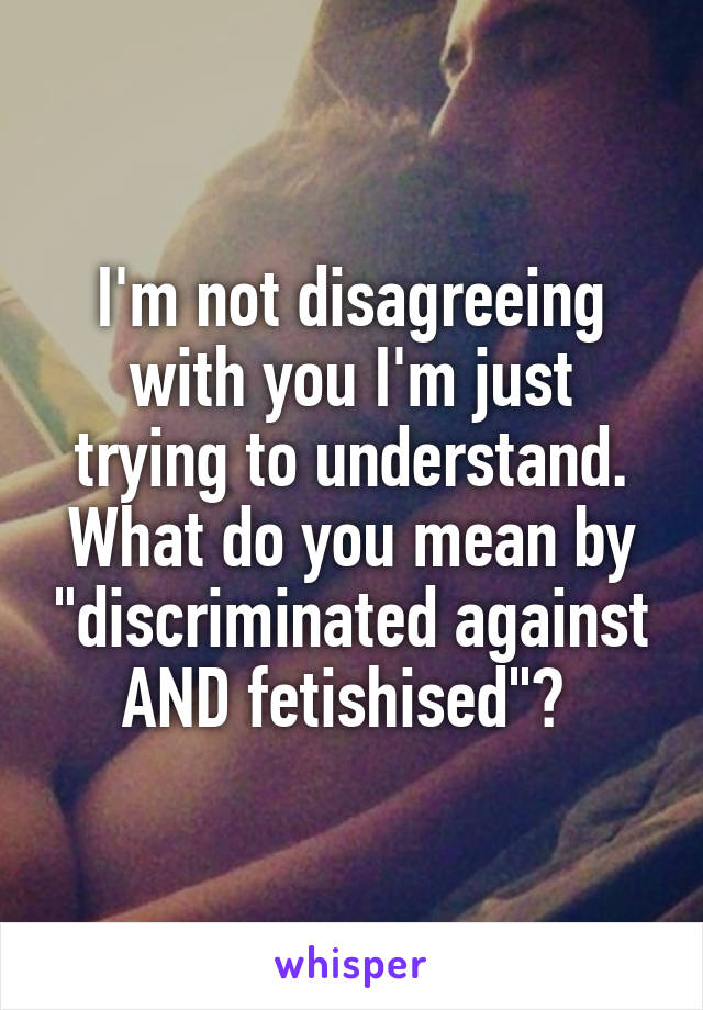 I'm not disagreeing with you I'm just trying to understand. What do you mean by "discriminated against AND fetishised"? 