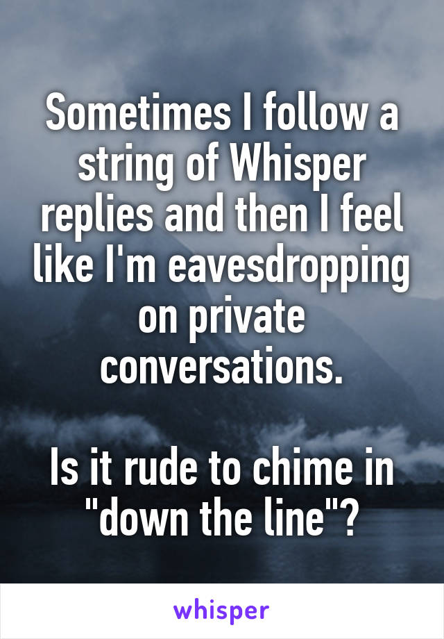 Sometimes I follow a string of Whisper replies and then I feel like I'm eavesdropping on private conversations.

Is it rude to chime in "down the line"?