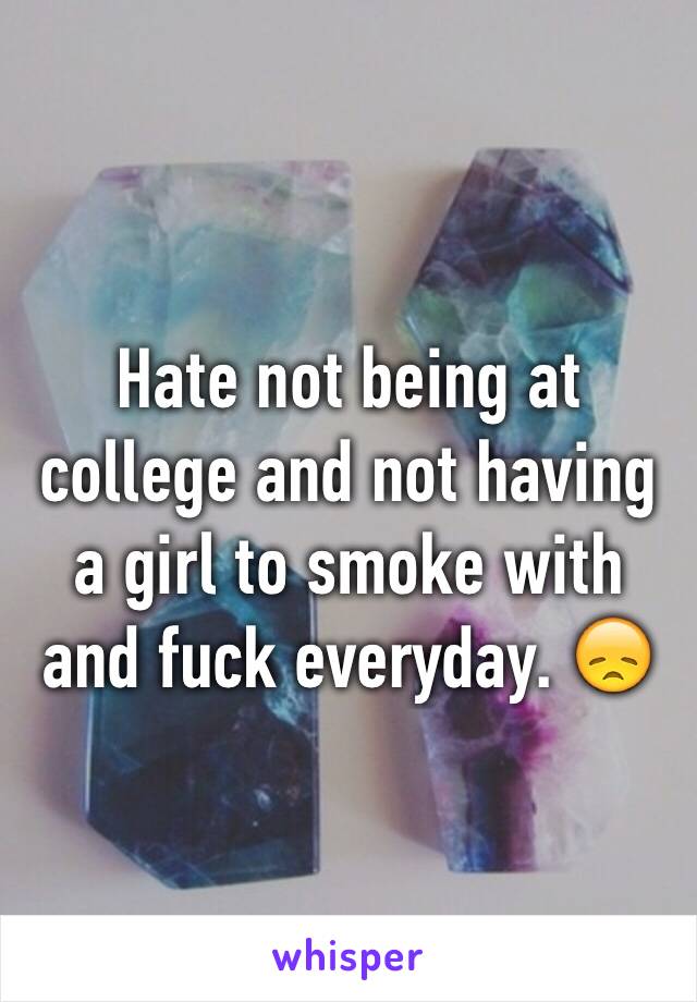 Hate not being at college and not having a girl to smoke with and fuck everyday. 😞