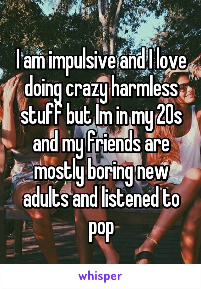 I am impulsive and I love doing crazy harmless stuff but Im in my 20s and my friends are mostly boring new adults and listened to pop