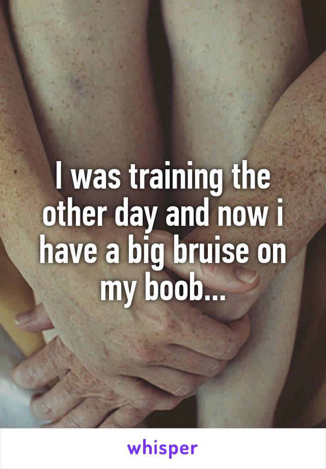 I was training the other day and now i have a big bruise on my boob...