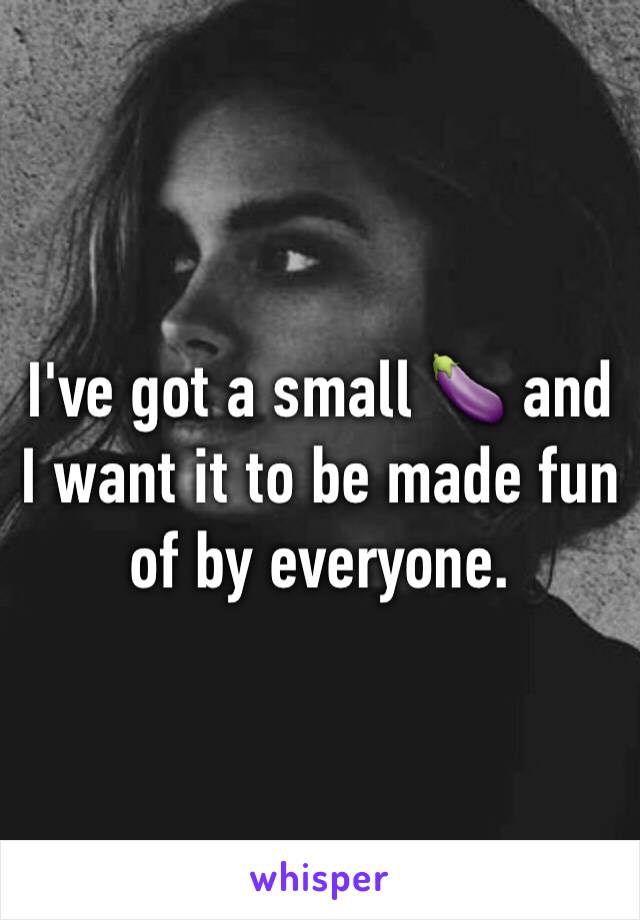 I've got a small 🍆 and I want it to be made fun of by everyone.