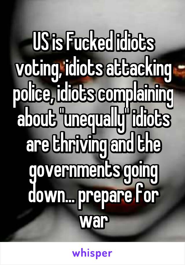 US is Fucked idiots voting, idiots attacking police, idiots complaining about "unequally" idiots are thriving and the governments going down... prepare for war