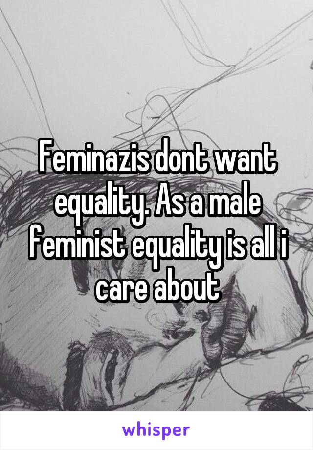 Feminazis dont want equality. As a male feminist equality is all i care about