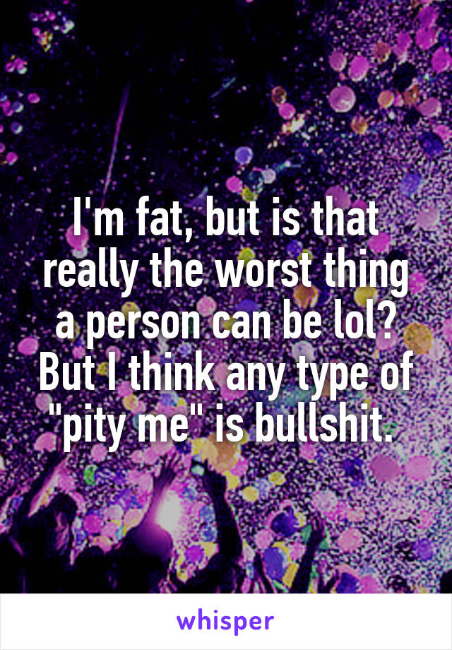 I'm fat, but is that really the worst thing a person can be lol? But I think any type of "pity me" is bullshit. 