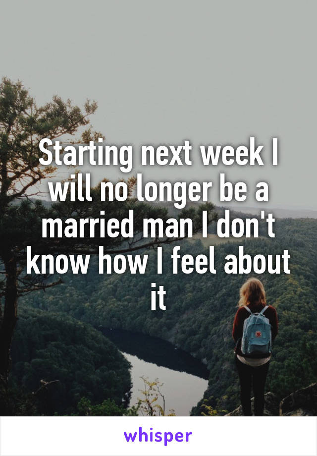 Starting next week I will no longer be a married man I don't know how I feel about it