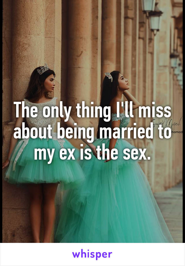 The only thing I'll miss about being married to my ex is the sex.