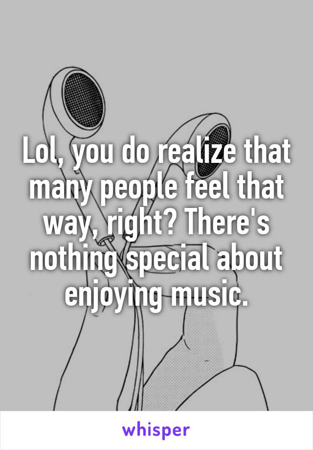 Lol, you do realize that many people feel that way, right? There's nothing special about enjoying music.