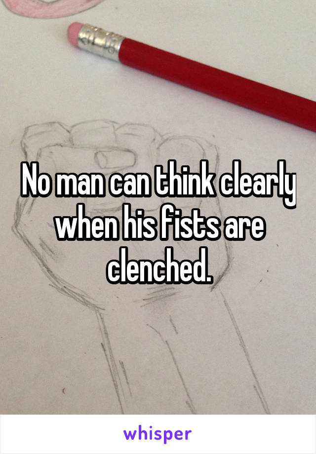 No man can think clearly when his fists are clenched.