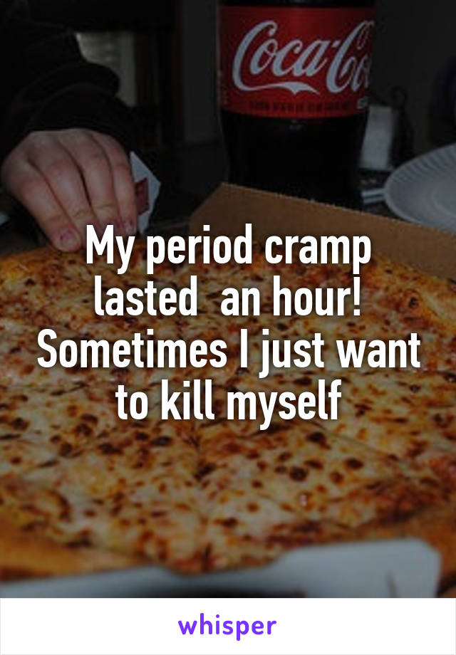 My period cramp lasted  an hour! Sometimes I just want to kill myself
