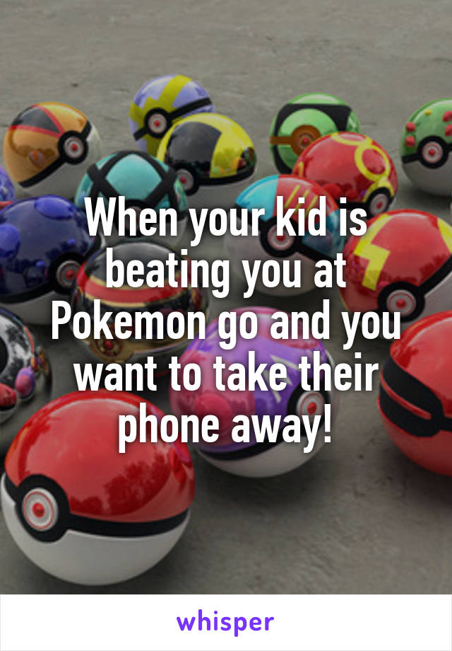 When your kid is beating you at Pokemon go and you want to take their phone away!