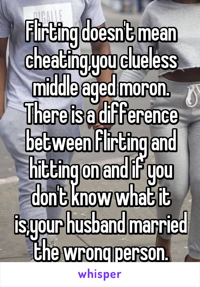 Flirting doesn't mean cheating,you clueless middle aged moron.
There is a difference between flirting and hitting on and if you don't know what it is,your husband married the wrong person.