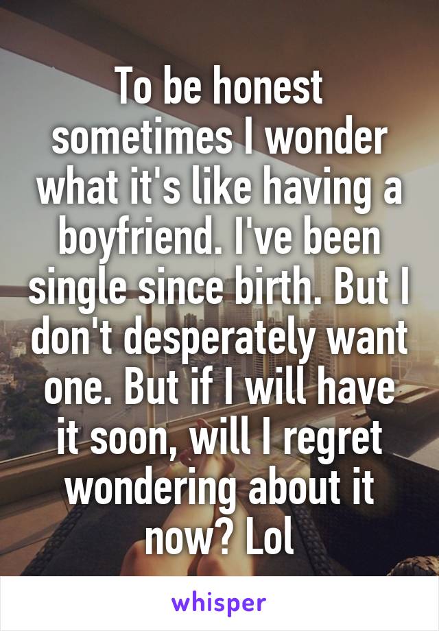 To be honest sometimes I wonder what it's like having a boyfriend. I've been single since birth. But I don't desperately want one. But if I will have it soon, will I regret wondering about it now? Lol