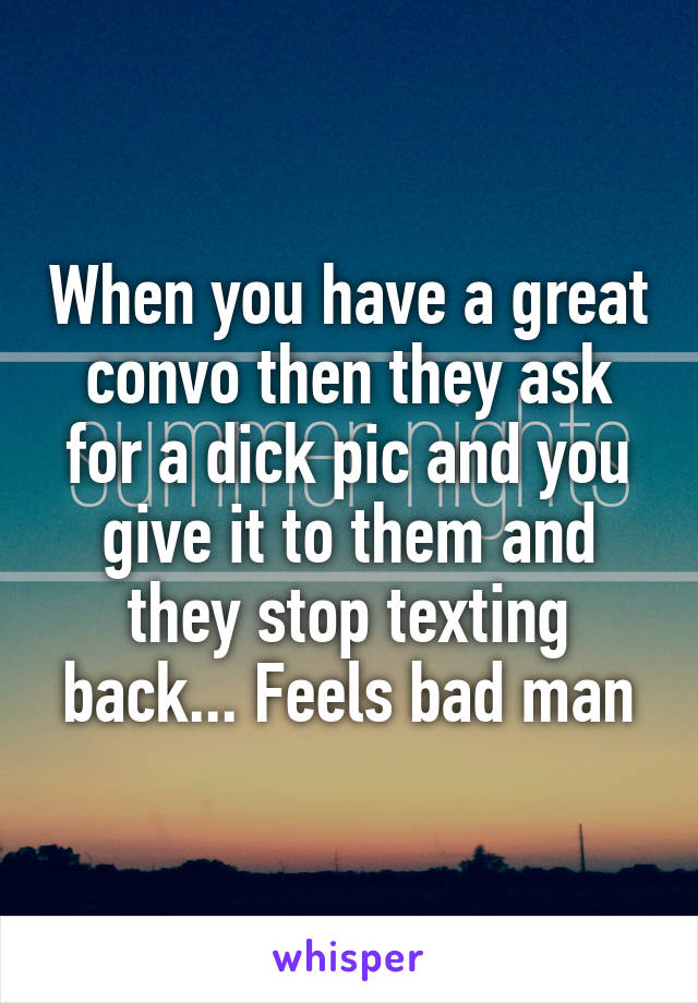 When you have a great convo then they ask for a dick pic and you give it to them and they stop texting back... Feels bad man